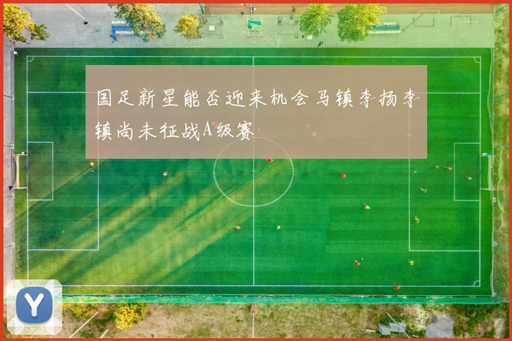 国足新星能否迎来机会马镇李扬李镇尚未征战A级赛