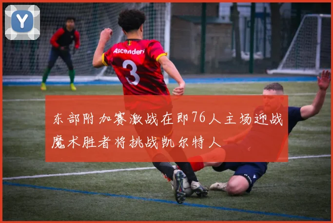 东部附加赛激战在即76人主场迎战魔术胜者将挑战凯尔特人