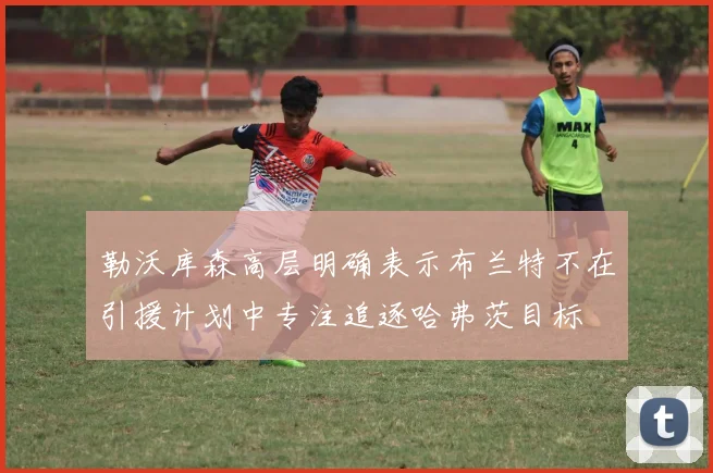勒沃库森高层明确表示布兰特不在引援计划中专注追逐哈弗茨目标