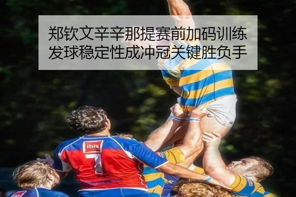 郑钦文辛辛那提赛前加码训练 发球稳定性成冲冠关键胜负手